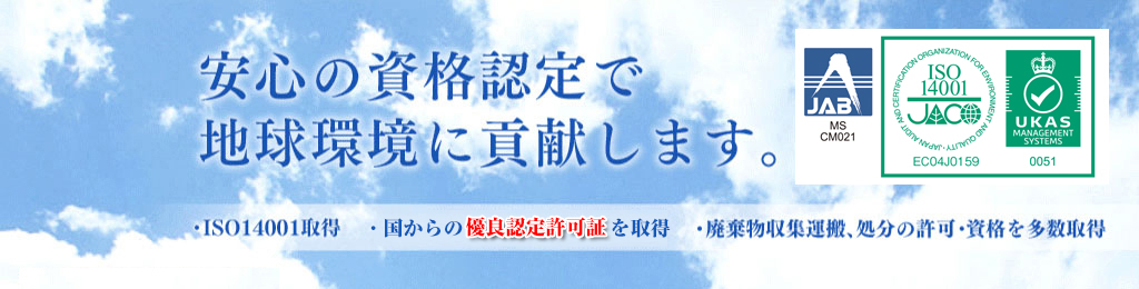 安心の資格認定で地球環境に貢献します。　・ISO14001取得　・国からの優良認定許可書を取得　・廃棄物収集運搬、処理の許可・資格を多数取得